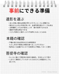 本人や家族が事前に準備できること 遺影を選ぶ：生前に本人の希望の写真をゆっくり選べる 本籍の確認：死亡届に故人と届出人の本籍地記載が必要 菩提寺の確認：名称や連絡先、宗派をメモで残しておく